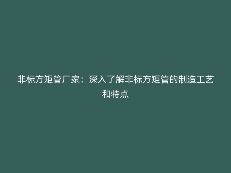 非标方矩管厂家:深入了解非标方矩管的制造工艺和特点