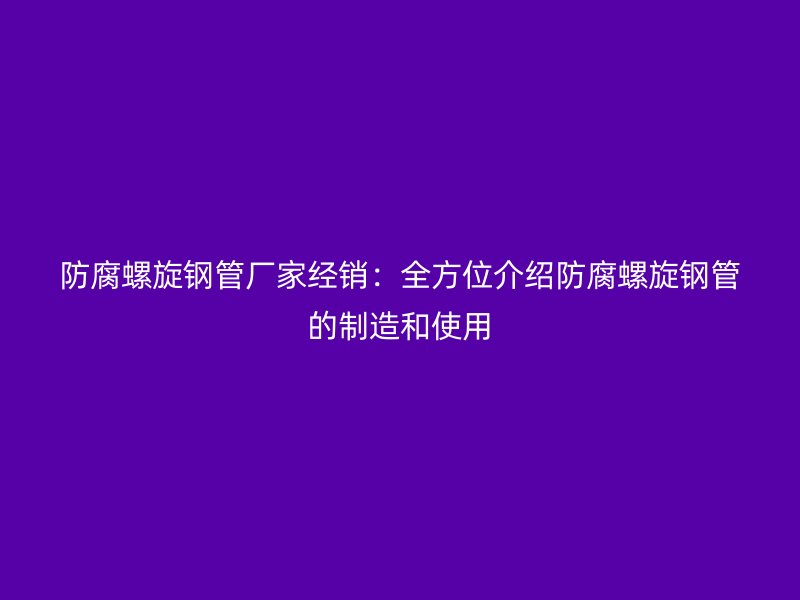 防腐螺旋钢管厂家经销:全方位介绍防腐螺旋钢管的制造和使用