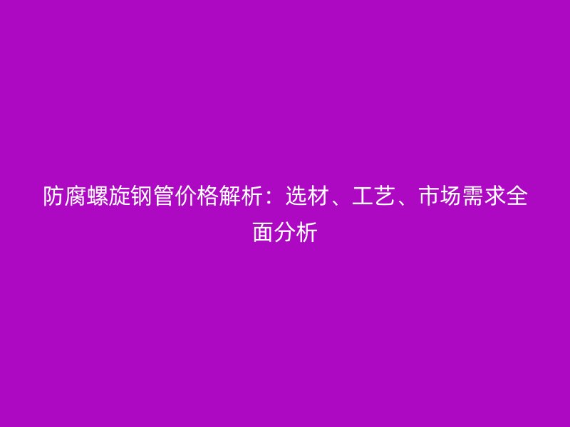 防腐螺旋钢管价格解析:选材、工艺、市场需求全面分析