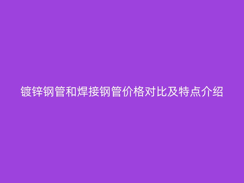 镀锌钢管和焊接钢管价格对比及特点介绍