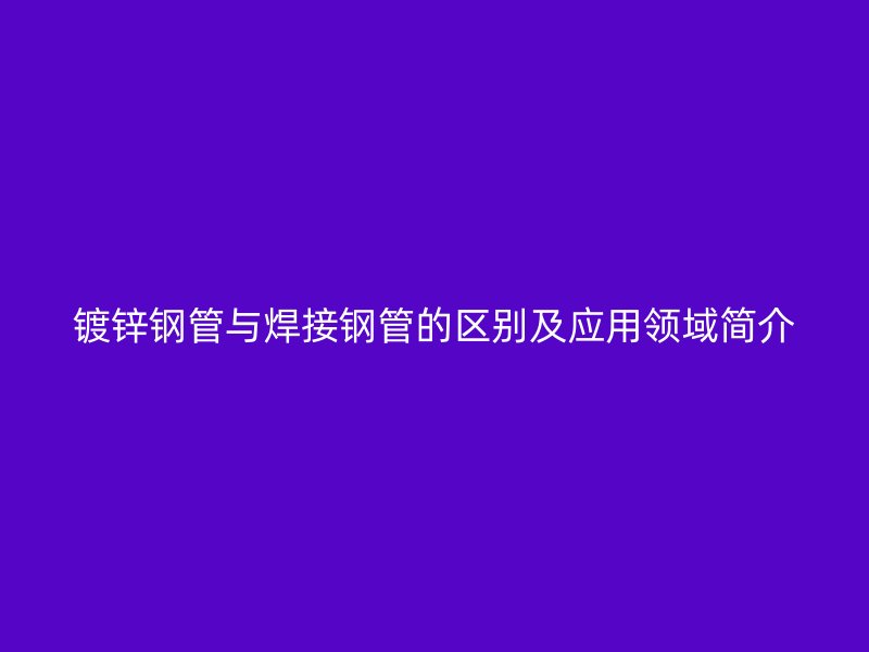 镀锌钢管与焊接钢管的区别及应用领域简介