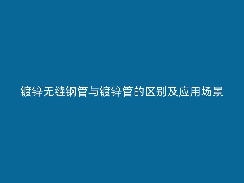 镀锌无缝钢管与镀锌管的区别及应用场景