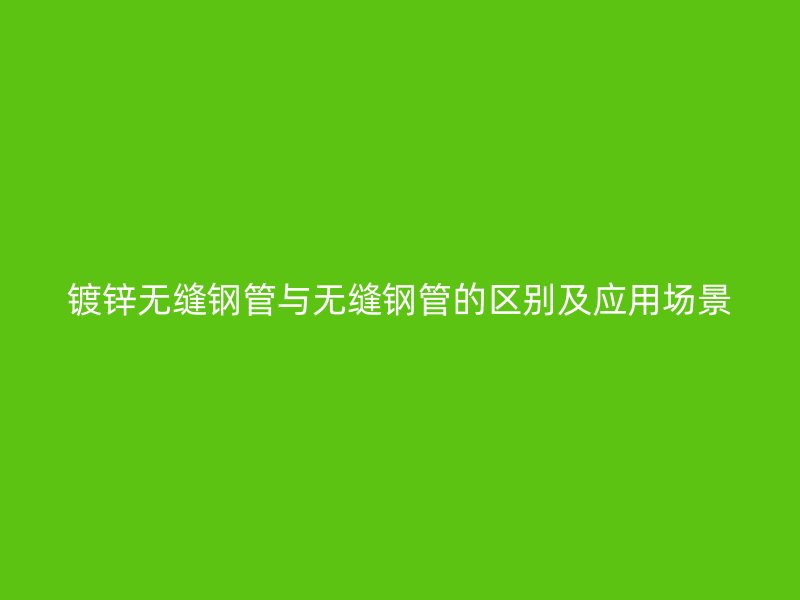 镀锌无缝钢管与无缝钢管的区别及应用场景