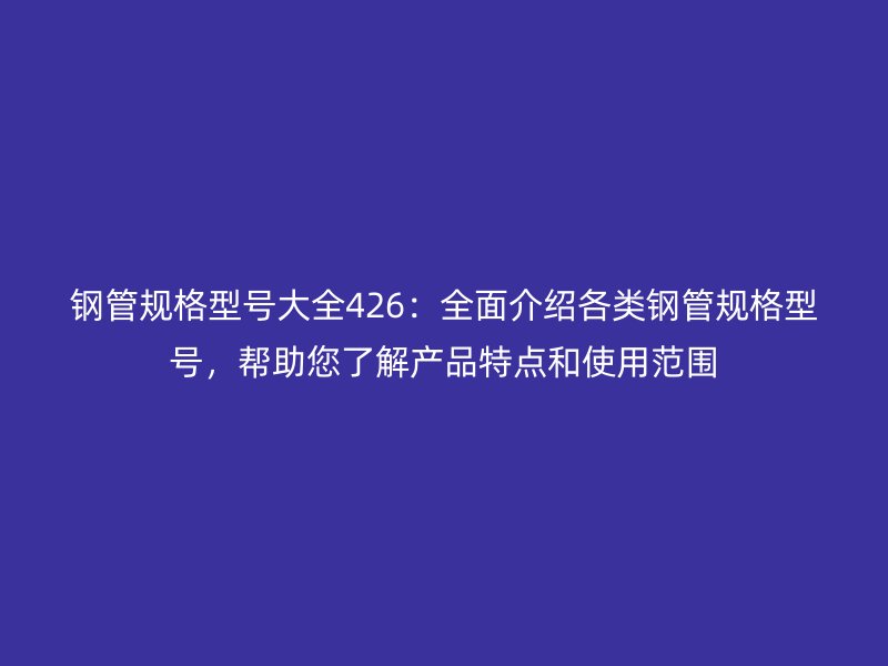 钢管规格型号大全426：全面介绍各类钢管规格型号，帮助您了解产品特点和使用范围