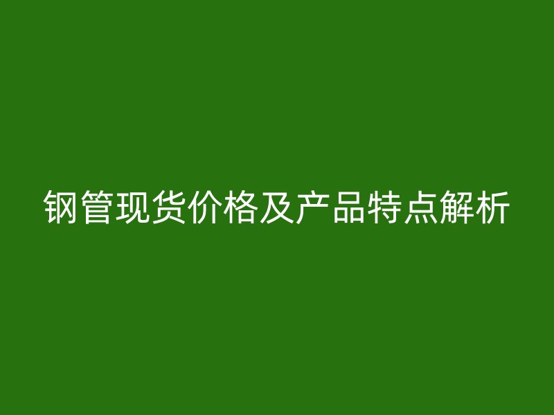 钢管现货价格及产品特点解析