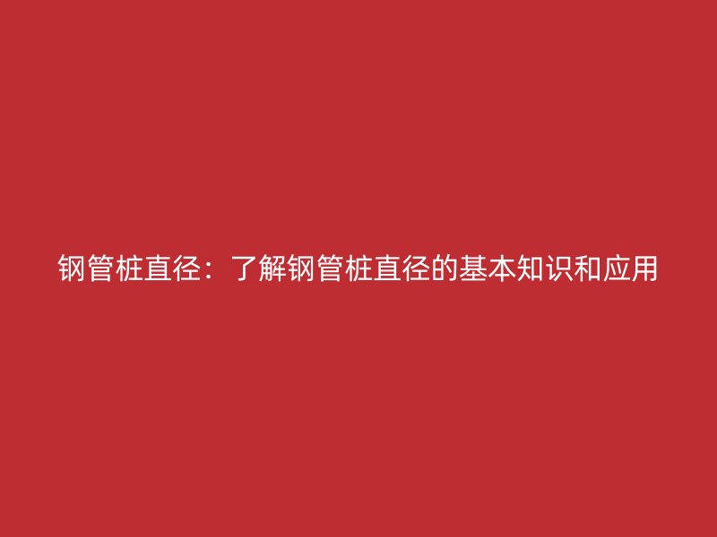 钢管桩直径：了解钢管桩直径的基本知识和应用