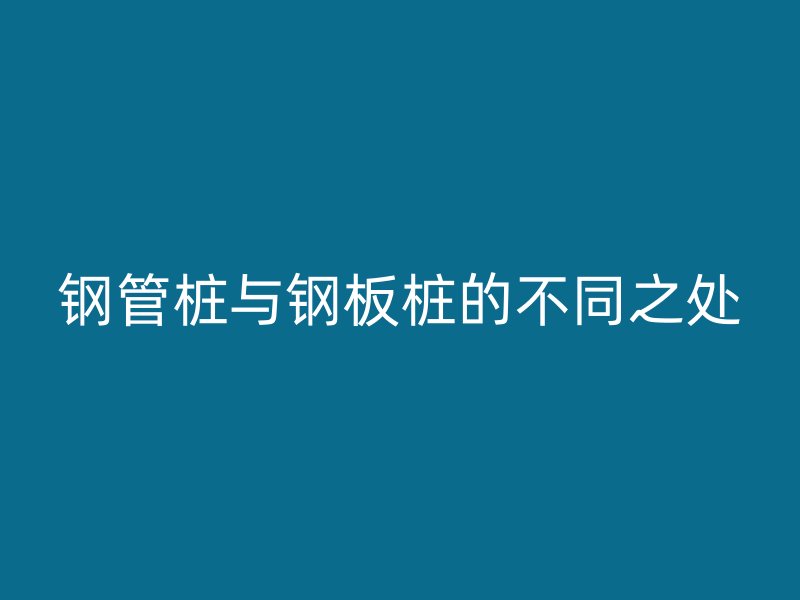 钢管桩与钢板桩的不同之处