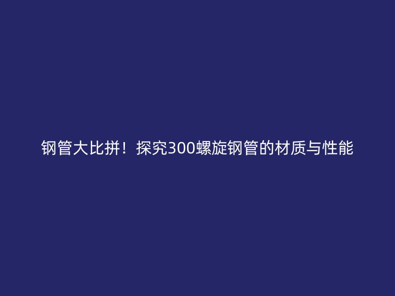 钢管大比拼！探究300螺旋钢管的材质与性能
