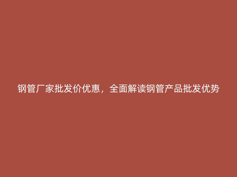 钢管厂家批发价优惠，全面解读钢管产品批发优势