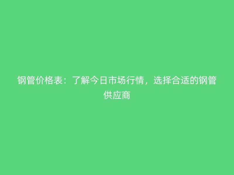 钢管价格表：了解今日市场行情，选择合适的钢管供应商