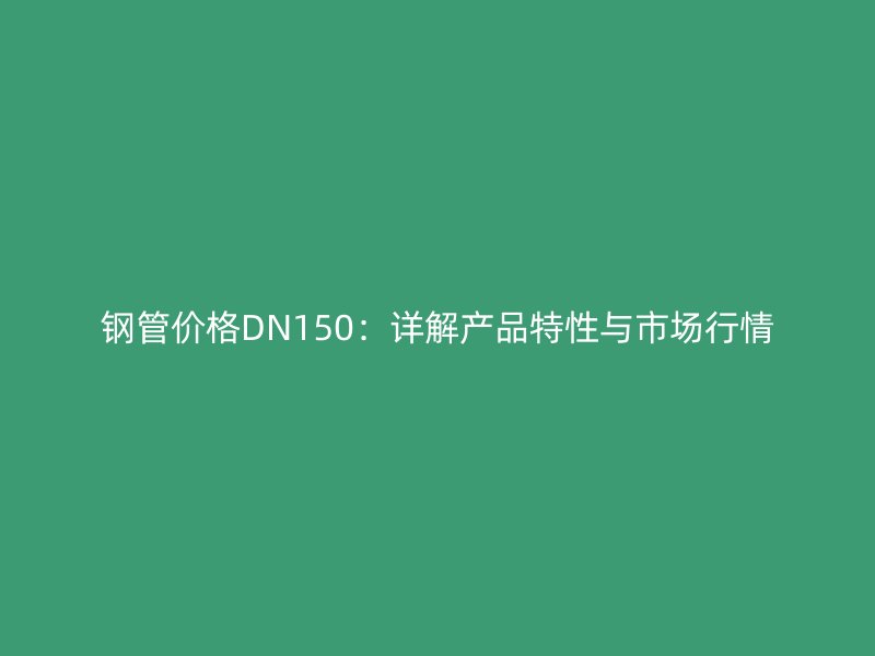 钢管价格DN150：详解产品特性与市场行情