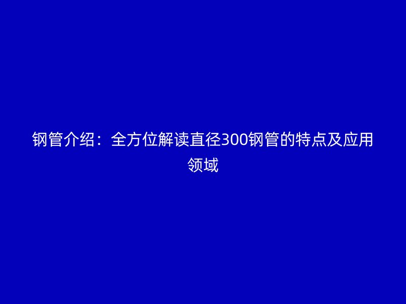 钢管介绍：全方位解读直径300钢管的特点及应用领域