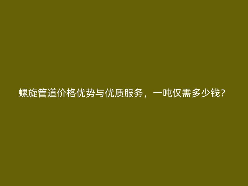 螺旋管道价格优势与优质服务，一吨仅需多少钱？