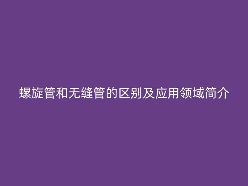 螺旋管和无缝管的区别及应用领域简介