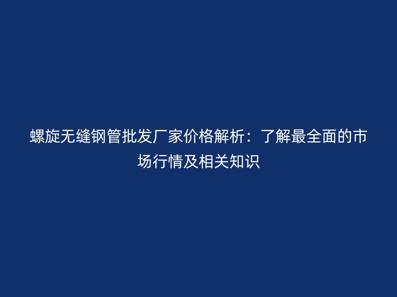螺旋无缝钢管批发厂家价格解析：了解最全面的市场行情及相关知识