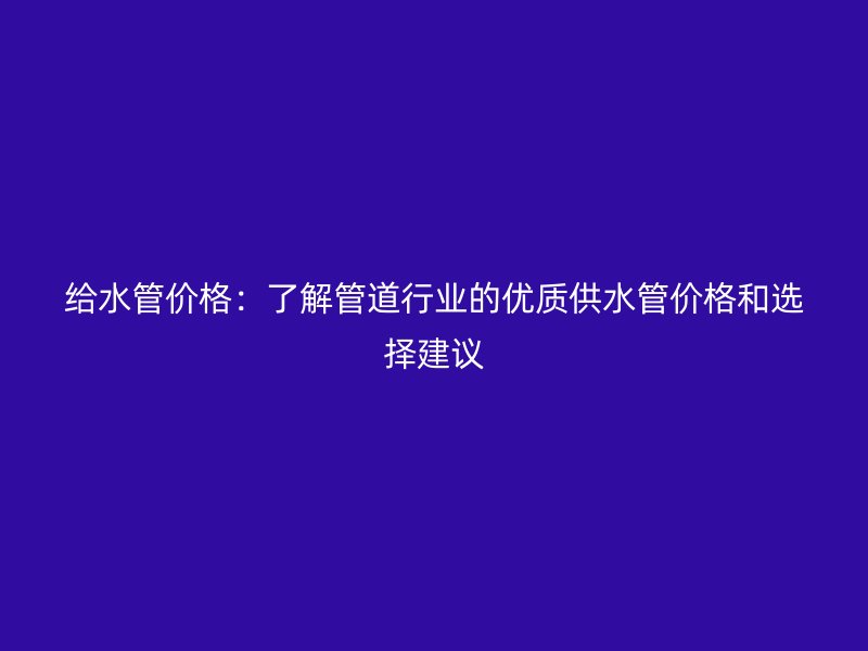 给水管价格：了解管道行业的优质供水管价格和选择建议