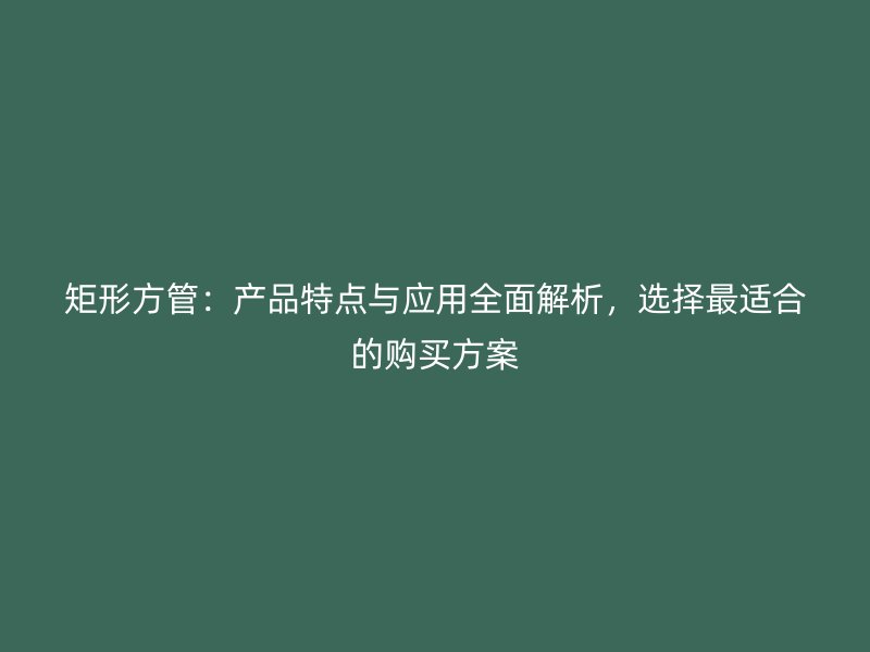 矩形方管：产品特点与应用全面解析，选择最适合的购买方案