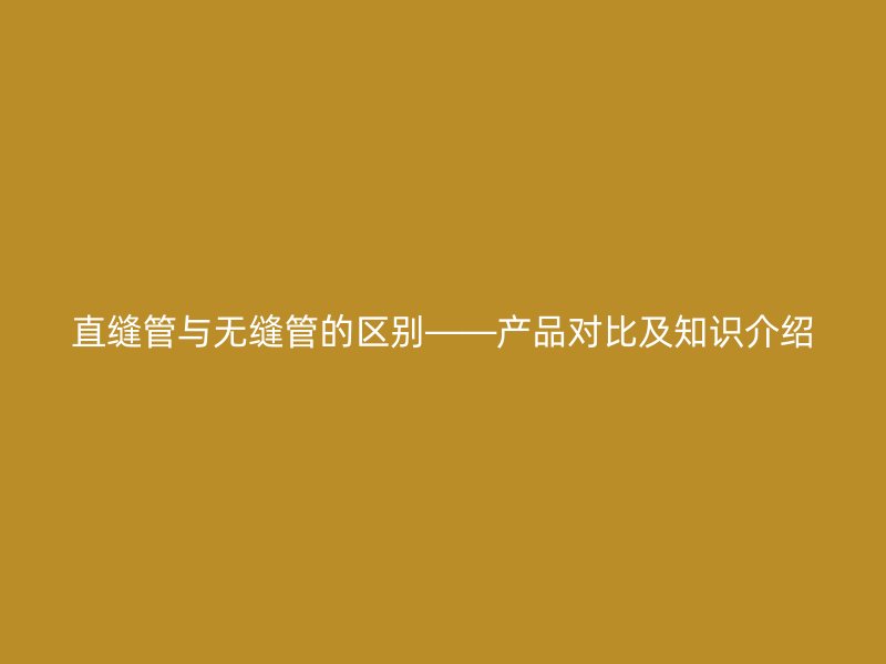 直缝管与无缝管的区别——产品对比及知识介绍