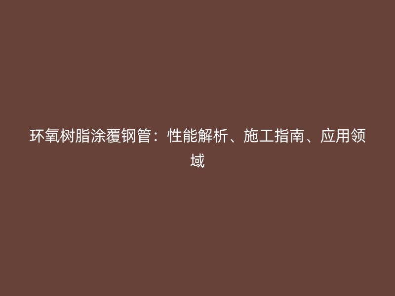 环氧树脂涂覆钢管：性能解析、施工指南、应用领域