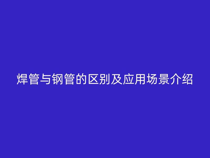 焊管与钢管的区别及应用场景介绍