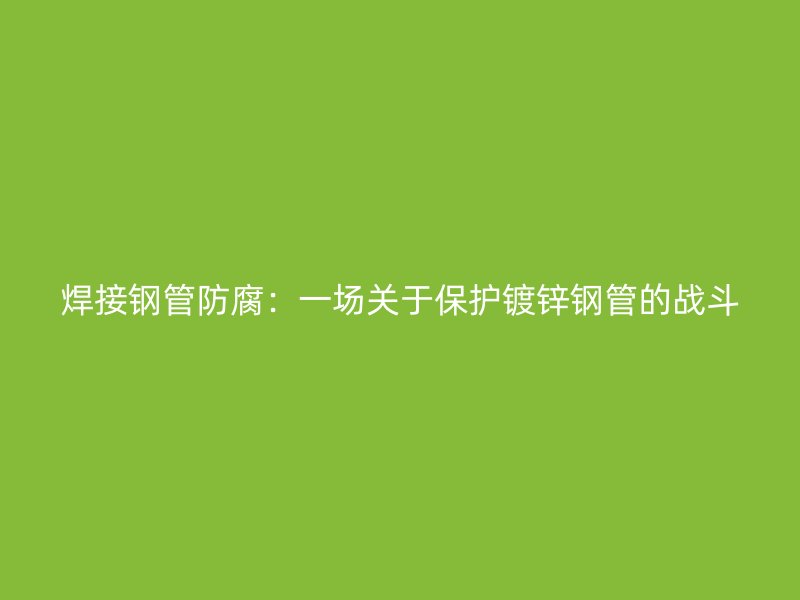 焊接钢管防腐：一场关于保护镀锌钢管的战斗