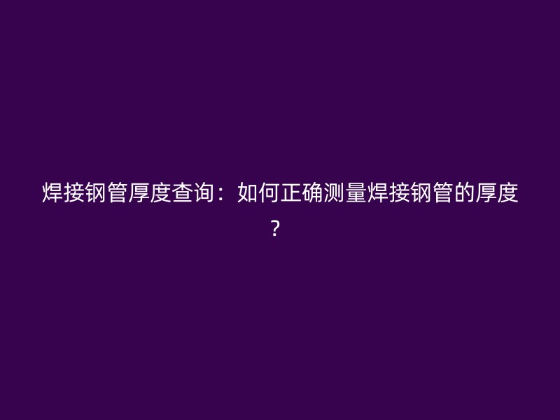 焊接钢管厚度查询：如何正确测量焊接钢管的厚度？