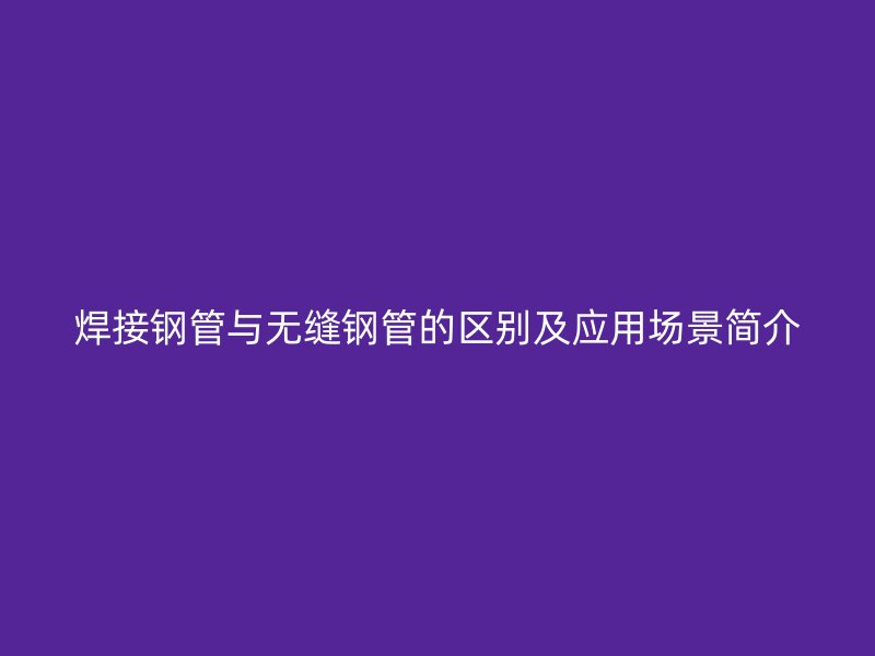 焊接钢管与无缝钢管的区别及应用场景简介