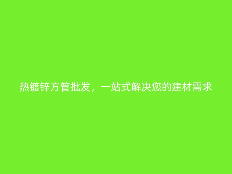 热镀锌方管批发，一站式解决您的建材需求