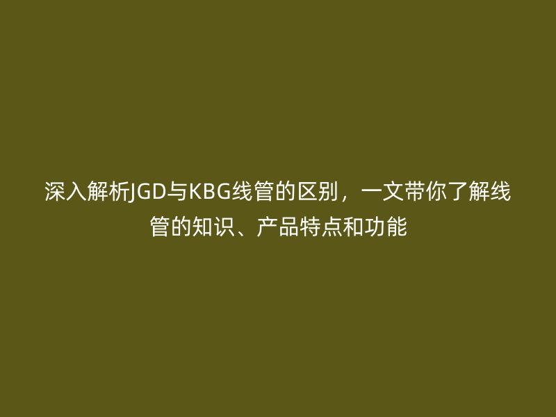 深入解析JGD与KBG线管的区别，一文带你了解线管的知识、产品特点和功能