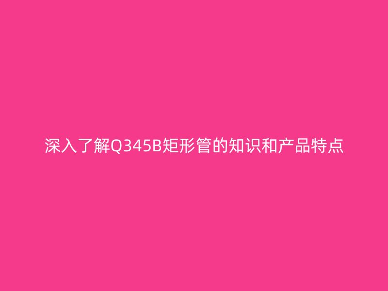 深入了解Q345B矩形管的知识和产品特点