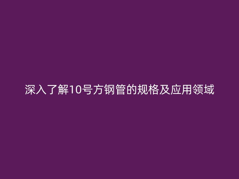 深入了解10号方钢管的规格及应用领域