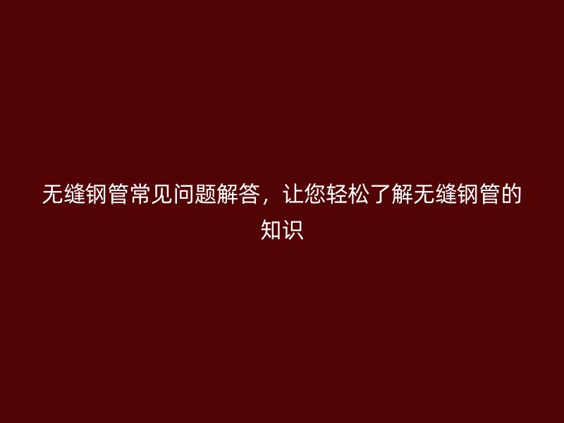 无缝钢管常见问题解答，让您轻松了解无缝钢管的知识