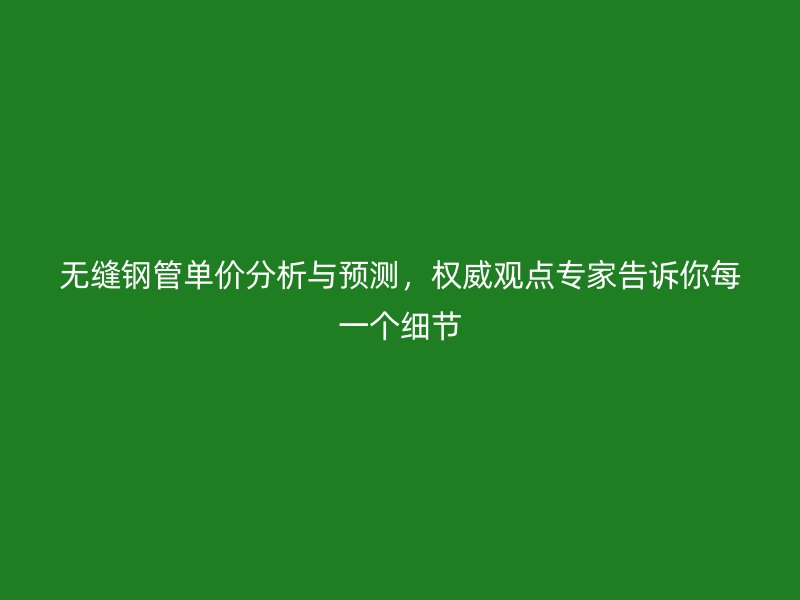 无缝钢管单价分析与预测，权威观点专家告诉你每一个细节