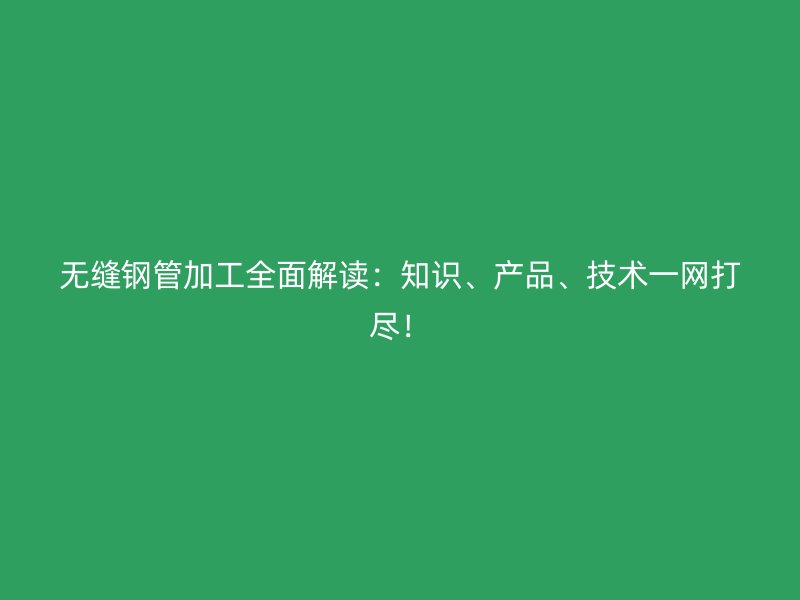 无缝钢管加工全面解读：知识、产品、技术一网打尽！