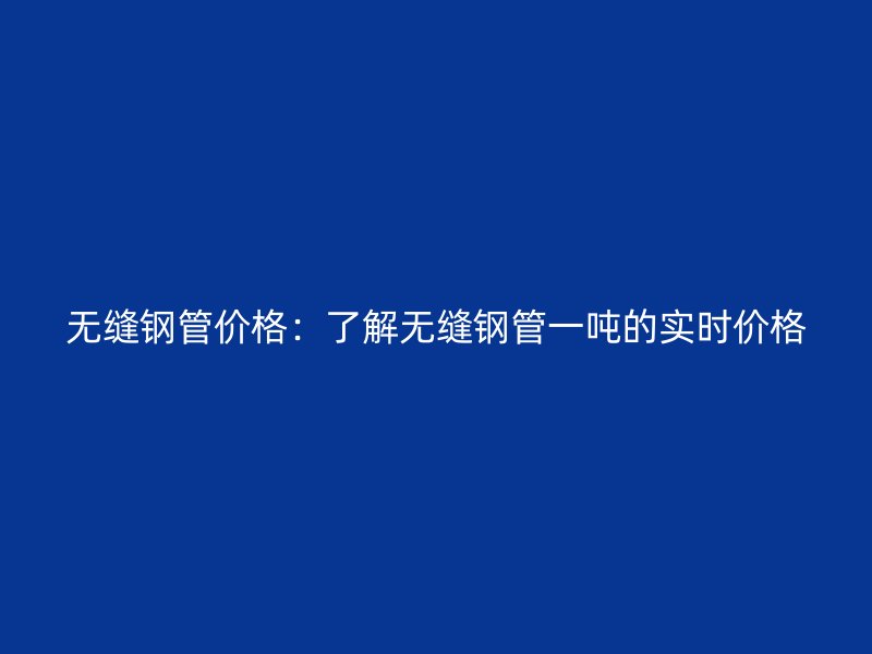 无缝钢管价格：了解无缝钢管一吨的实时价格