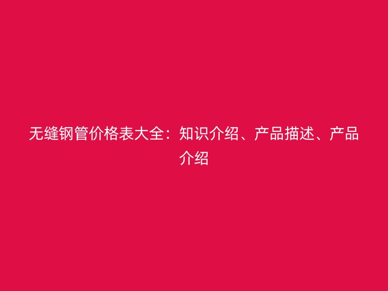 无缝钢管价格表大全：知识介绍、产品描述、产品介绍