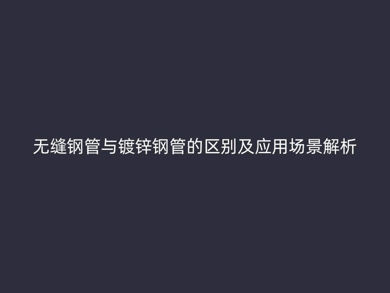 无缝钢管与镀锌钢管的区别及应用场景解析