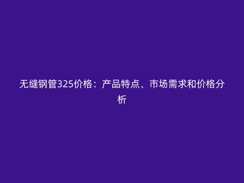 无缝钢管325价格：产品特点、市场需求和价格分析
