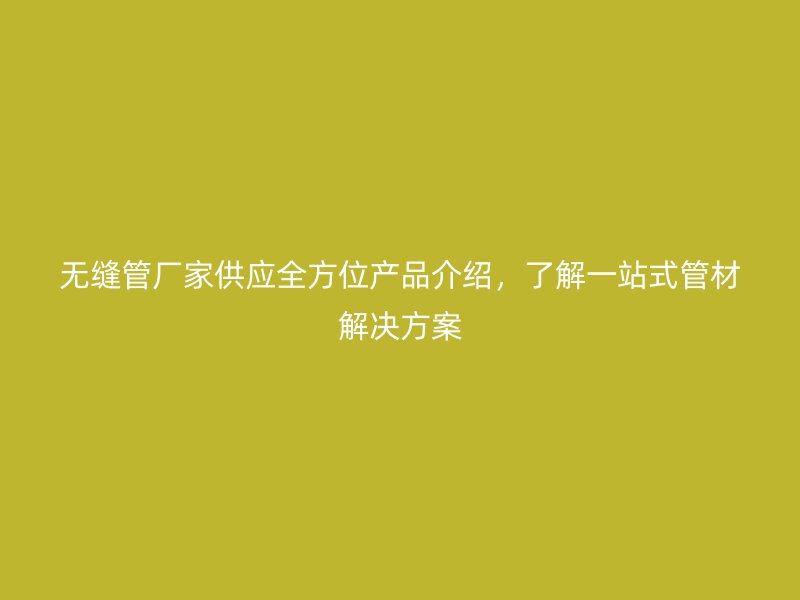 无缝管厂家供应全方位产品介绍，了解一站式管材解决方案