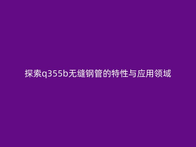 探索q355b无缝钢管的特性与应用领域