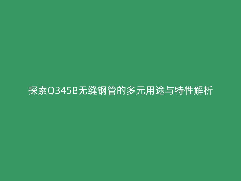 探索Q345B无缝钢管的多元用途与特性解析