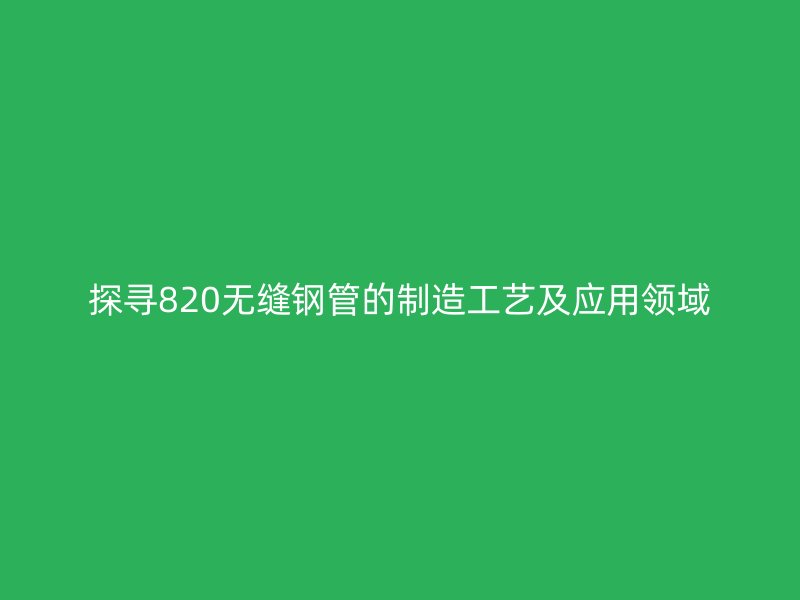 探寻820无缝钢管的制造工艺及应用领域