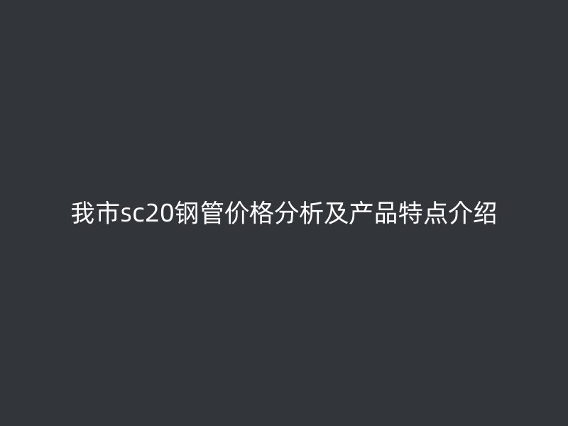 我市sc20钢管价格分析及产品特点介绍