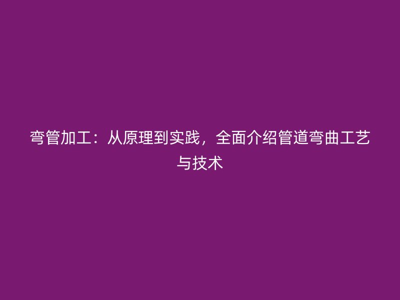 弯管加工：从原理到实践，全面介绍管道弯曲工艺与技术