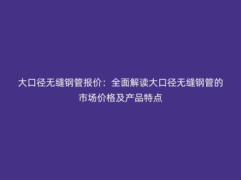 大口径无缝钢管报价:全面解读大口径无缝钢管的市场价格及产品特点