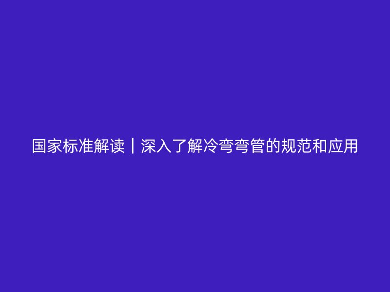 国家标准解读|深入了解冷弯弯管的规范和应用