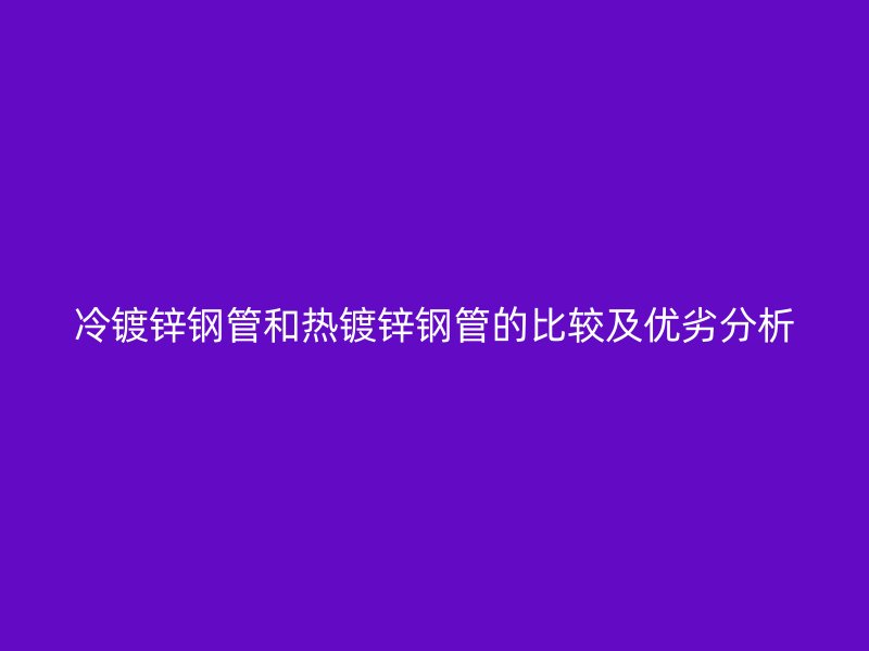 冷镀锌钢管和热镀锌钢管的比较及优劣分析