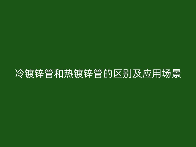 冷镀锌管和热镀锌管的区别及应用场景