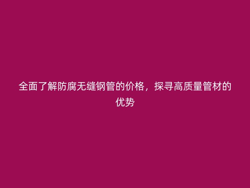 全面了解防腐无缝钢管的价格，探寻高质量管材的优势