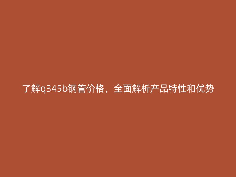了解q345b钢管价格,全面解析产品特性和优势